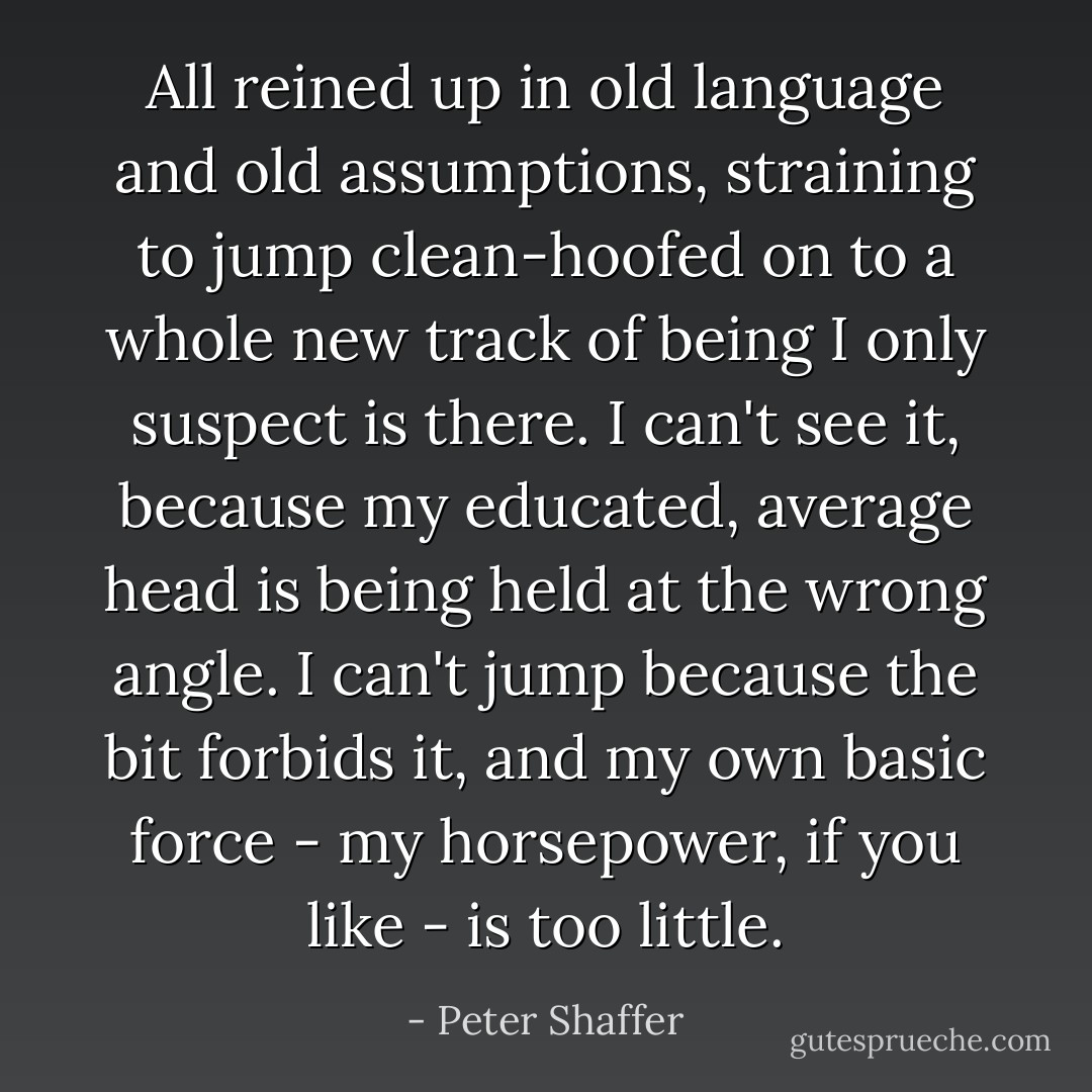 All reined up in old language and old assumptions, straining to jump clean-hoofed on to a whole new track of being I only suspect is there. I can't see it, because my educated, average head is being held at the wrong angle. I can't jump because the bit forbids it, and my own basic force - my horsepower, if you like - is too little. - Peter Shaffer