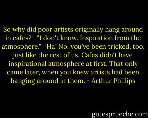 So why did poor artists originally hang around in cafes?"<br /><br />"I don't know. Inspiration from the atmosphere."<br /><br />"Ha! No, you've been tricked, too, just like the rest of us. Cafes didn't have inspirational atmosphere at first. That only came later, when you knew artists had been hanging around in them. - Arthur Phillips