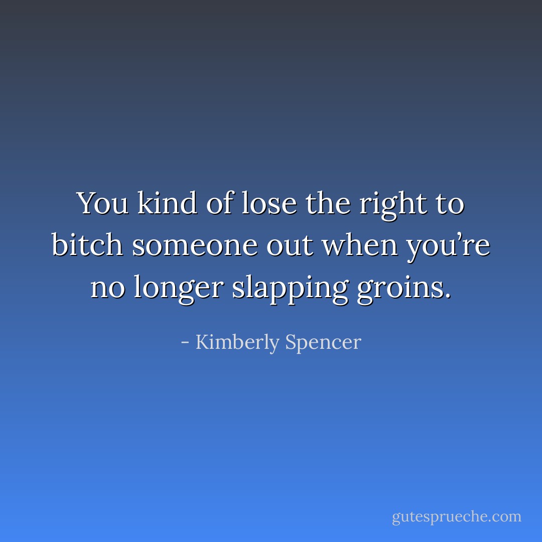 You kind of lose the right to bitch someone out when you’re no longer slapping groins. - Kimberly Spencer