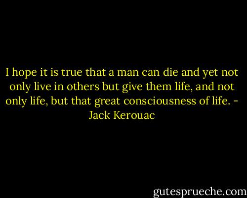 I hope it is true that a man can die and yet not only live in others but give them life, and not only life, but that great consciousness of life. - Jack Kerouac