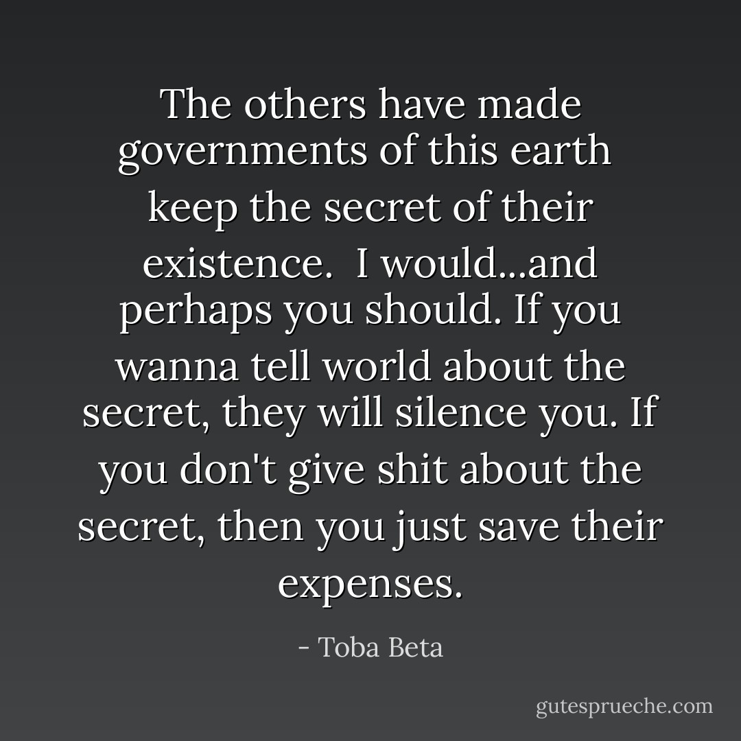 The others have made governments of this earth <br />keep the secret of their existence. <br />I would...and perhaps you should.<br />If you wanna tell world about the secret, they will silence you.<br />If you don't give shit about the secret, then you just save their expenses. - Toba Beta