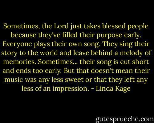 Sometimes, the Lord just takes blessed people because they've filled their purpose early. Everyone plays their own song. They sing their story to the world and leave behind a melody of memories. Sometimes... their song is cut short and ends too early. But that doesn't mean their music was any less sweet or that they left any less of an impression. - Linda Kage