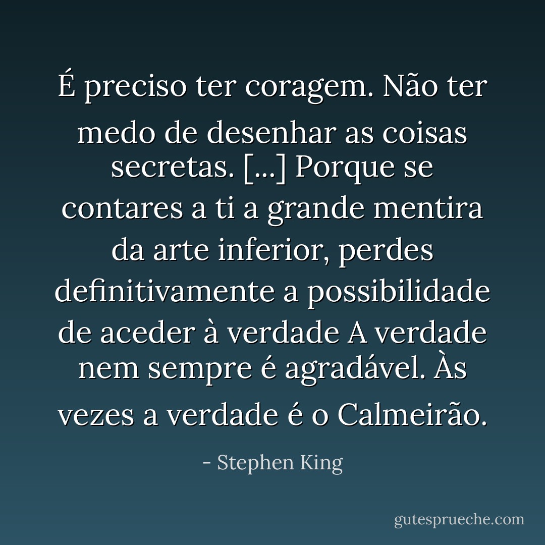 É preciso ter coragem. Não ter medo de desenhar as coisas secretas. [...] Porque se contares a ti a grande mentira da arte inferior, perdes definitivamente a possibilidade de aceder à verdade A verdade nem sempre é agradável. Às vezes a verdade é o Calmeirão. - Stephen King