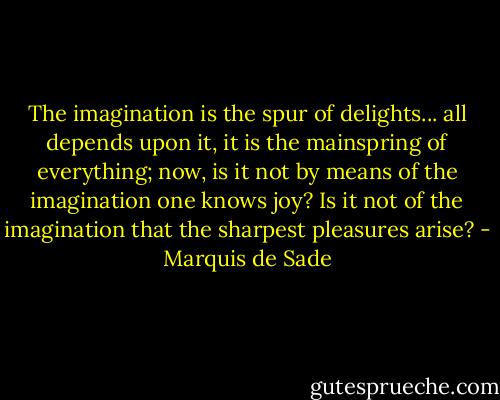 The imagination is the spur of delights... all depends upon it, it is the mainspring of everything; now, is it not by means of the imagination one knows joy? Is it not of the imagination that the sharpest pleasures arise? - Marquis de Sade