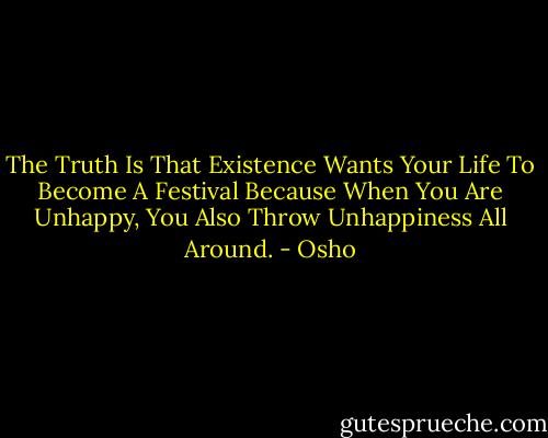 The Truth Is That Existence Wants Your Life To Become A Festival Because When You Are Unhappy, You Also Throw Unhappiness All Around. - Osho
