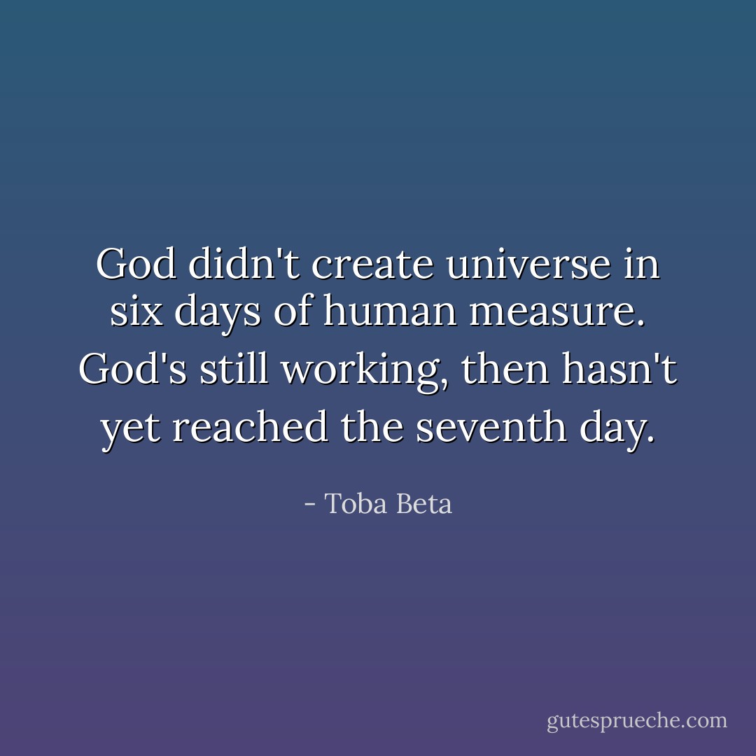 God didn't create universe in six days of human measure.<br />God's still working, then hasn't yet reached the seventh day. - Toba Beta