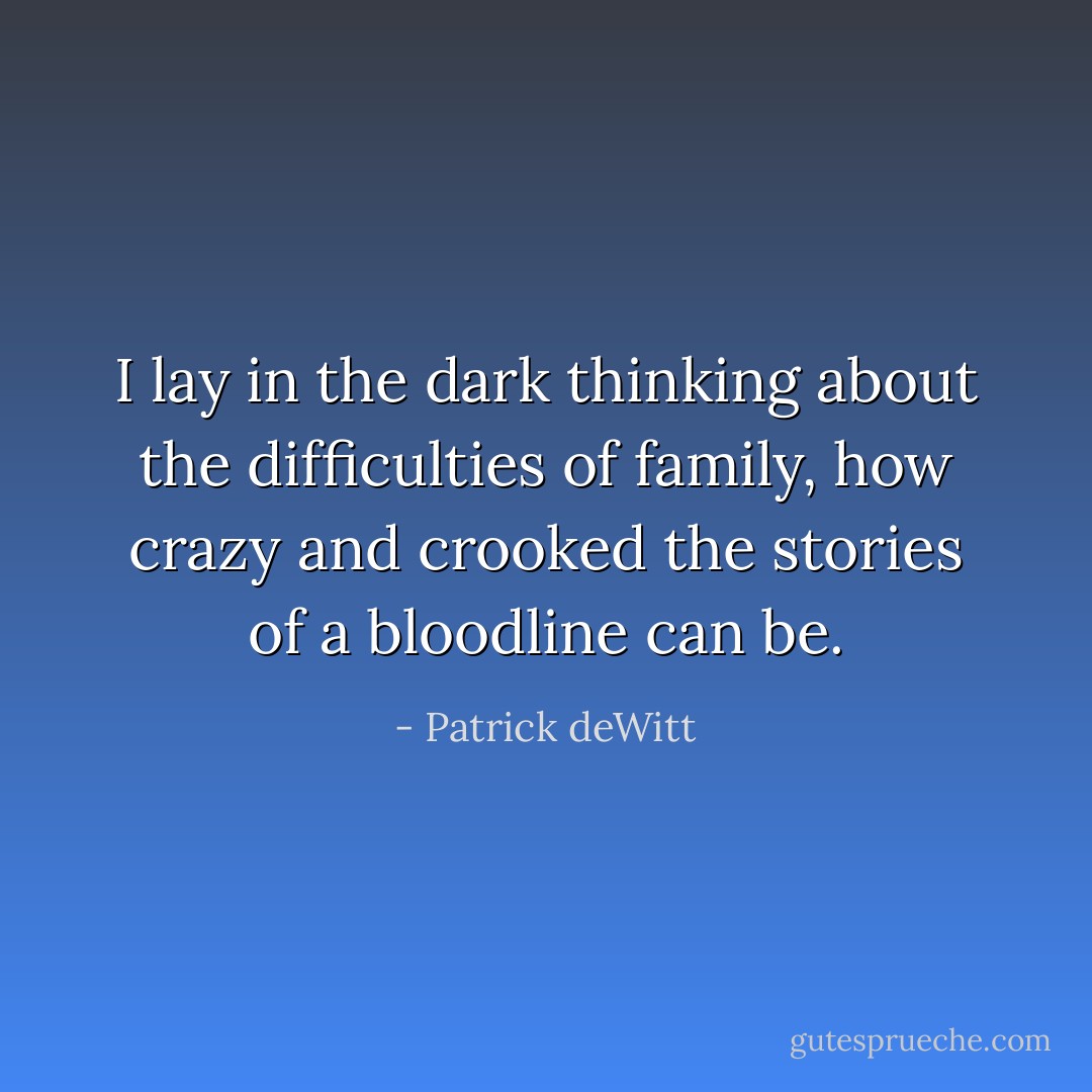 I lay in the dark thinking about the difficulties of family, how crazy and crooked the stories of a bloodline can be. - Patrick deWitt