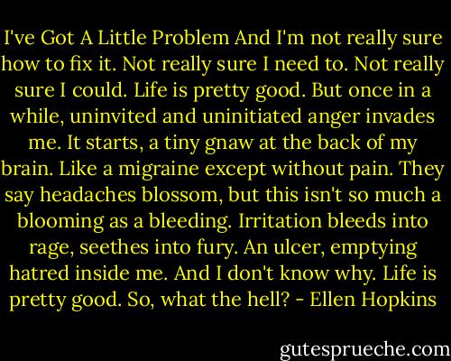 I've Got A Little Problem<br />And I'm not really sure how to fix it.<br />Not really sure I need to. Not really sure I could.<br />Life is pretty good. But once in a while, uninvited and uninitiated anger invades me.<br />It starts, a tiny gnaw at the back of my brain. Like a migraine except without pain. They say headaches blossom, but this isn't so much a blooming as a bleeding. Irritation bleeds into rage, seethes into fury. An ulcer, emptying hatred inside me. And I don't know why. Life is pretty good.<br />So, what the hell? - Ellen Hopkins
