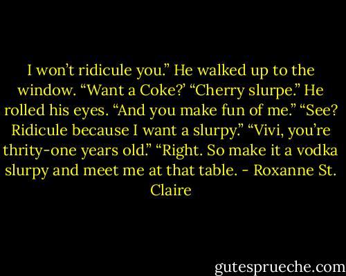 I won’t ridicule you.” He walked up to the window. “Want a Coke?’<br />“Cherry slurpe.”<br />He rolled his eyes. “And you make fun of me.”<br />“See? Ridicule because I want a slurpy.”<br />“Vivi, you’re thrity-one years old.”<br />“Right. So make it a vodka slurpy and meet me at that table. - Roxanne St. Claire