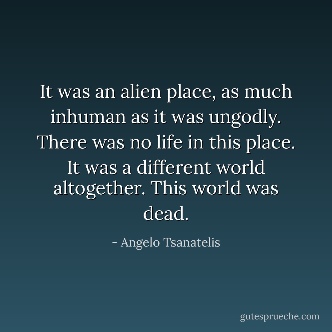 It was an alien place, as much inhuman as it was ungodly. There was no life in this place. It was a different world altogether.<br />This world was dead. - Angelo Tsanatelis
