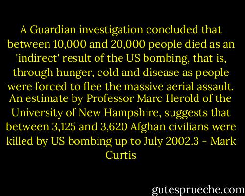 A Guardian investigation concluded that between 10,000 and 20,000 people died as an 'indirect' result of the US bombing, that is, through hunger, cold and disease as people were forced to flee the massive aerial assault. An estimate by Professor Marc Herold of the University of New Hampshire, suggests that between 3,125 and 3,620 Afghan civilians were killed by US bombing up to July 2002.3 - Mark Curtis