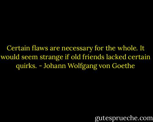 Certain flaws are necessary for the whole. It would seem strange if old friends lacked certain quirks. - Johann Wolfgang von Goethe