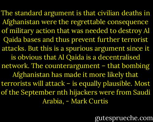 The standard argument is that civilian deaths in Afghanistan were the regrettable consequence of military action that was needed to destroy Al Qaida bases and thus prevent further terrorist attacks. But this is a spurious argument since it is obvious that Al Qaida is a decentralised network. The counterargument – that bombing Afghanistan has made it more likely that terrorists will attack – is equally plausible. Most of the September nth hijackers were from Saudi Arabia, - Mark Curtis