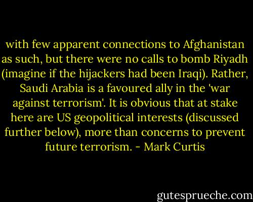with few apparent connections to Afghanistan as such, but there were no calls to bomb Riyadh (imagine if the hijackers had been Iraqi). Rather, Saudi Arabia is a favoured ally in the 'war against terrorism'. It is obvious that at stake here are US geopolitical interests (discussed further below), more than concerns to prevent future terrorism. - Mark Curtis