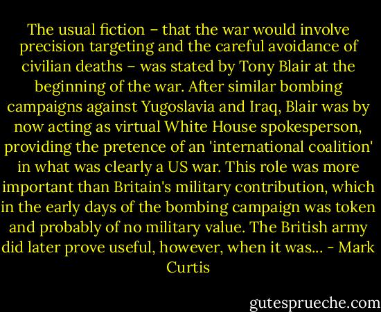 The usual fiction – that the war would involve precision targeting and the careful avoidance of civilian deaths – was stated by Tony Blair at the beginning of the war. After similar bombing campaigns against Yugoslavia and Iraq, Blair was by now acting as virtual White House spokesperson, providing the pretence of an 'international coalition' in what was clearly a US war. This role was more important than Britain's military contribution, which in the early days of the bombing campaign was token and probably of no military value. The British army did later prove useful, however, when it was... - Mark Curtis