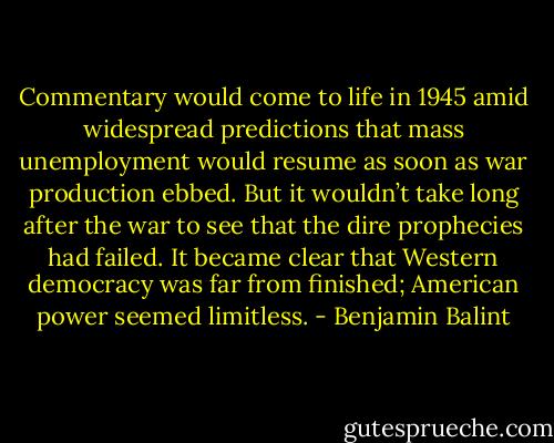 Commentary would come to life in 1945 amid widespread predictions that mass unemployment would resume as soon as war production ebbed. But it wouldn’t take long after the war to see that the dire prophecies had failed. It became clear that Western democracy was far from finished; American power seemed limitless. - Benjamin Balint
