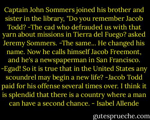 Captain John Sommers joined his brother and sister in the library, "Do you remember Jacob Todd?<br />-The cad who defrauded us with that yarn about missions in Tierra del Fuego? asked Jeremy Sommers.<br />-The same... He changed his name. Now he calls himself Jacob Freemont, and he's a newspaperman in San Francisco.<br />-Egad! So it is true that in the United States any scoundrel may begin a new life?<br />-Jacob Todd paid for his offense several times over. I think it is splendid that there is a country where a man can have a second chance. - Isabel Allende