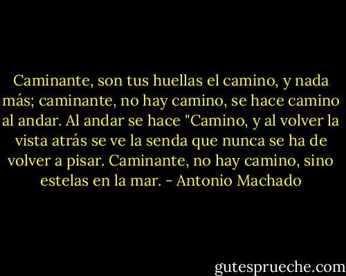 Caminante, son tus huellas el camino, y nada más; caminante, no hay camino, se hace camino al andar. Al andar se hace "Camino, y al volver la vista atrás se ve la senda que nunca se ha de volver a pisar. Caminante, no hay camino, sino estelas en la mar. - Antonio Machado
