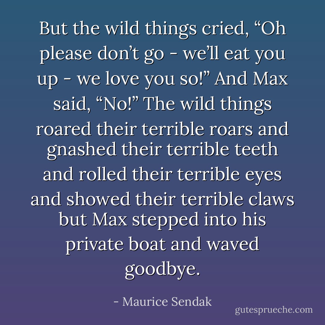 But the wild things cried, “Oh please don’t go - we’ll eat you up - we love you so!”<br />And Max said, “No!”<br />The wild things roared their terrible roars and gnashed their terrible teeth and rolled their terrible eyes and showed their terrible claws but Max stepped into his private boat and waved goodbye. - Maurice Sendak