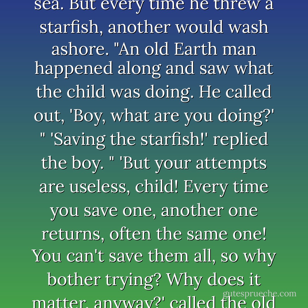 Once, on ancient Earth, there was a human boy walking along a beach. There had just been a storm, and starfish had been scattered along the sands. The boy knew the fish would die, so he began to fling the fish to the sea. But every time he threw a starfish, another would wash ashore. "An old Earth man happened along and saw what the child was doing. He called out, 'Boy, what are you doing?' " 'Saving the starfish!' replied the boy. " 'But your attempts are useless, child! Every time you save one, another one returns, often the same one! You can't save them all, so why bother trying? Why does it matter, anyway?' called the old man. "The boy thought about this for a while, a starfish in his hand; he answered, "Well, it matters to this one." And then he flung the starfish into the welcoming sea. - Loren Eiseley