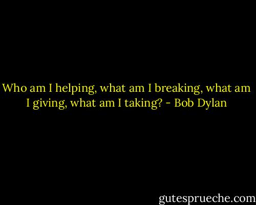 Who am I helping, what am I breaking, what am I giving, what am I taking? - Bob Dylan