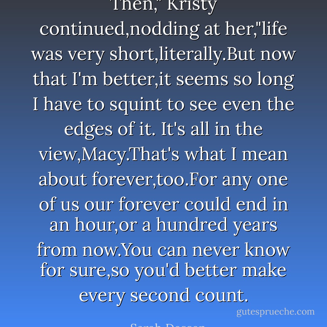 Then," Kristy continued,nodding at her,"life was very short,literally.But now that I'm better,it seems so long I have to squint to see even the edges of it. It's all in the view,Macy.That's what I mean about forever,too.For any one of us our forever could end in an hour,or a hundred years from now.You can never know for sure,so you'd better make every second count. - Sarah Dessen