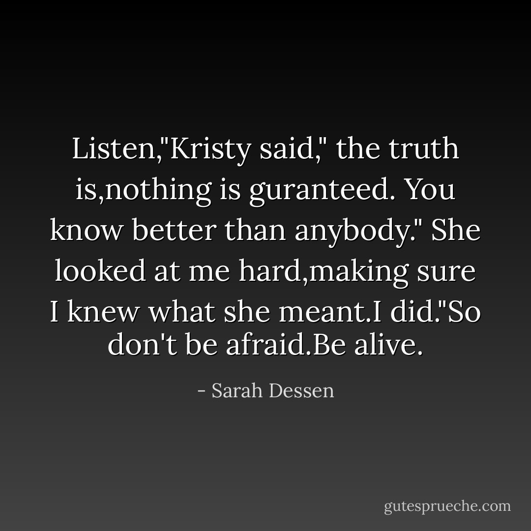 Listen,"Kristy said," the truth is,nothing is guranteed. You know better than anybody." She looked at me hard,making sure I knew what she meant.I did."So don't be afraid.Be alive. - Sarah Dessen