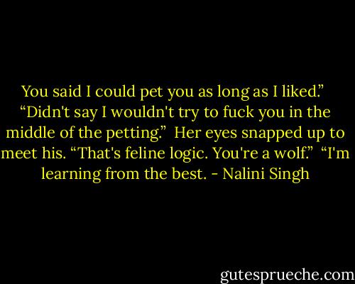 You said I could pet you as long as I liked.” <br />“Didn't say I wouldn't try to fuck you in the middle of the petting.” <br />Her eyes snapped up to meet his. “That's feline logic. You're a wolf.” <br />“I'm learning from the best. - Nalini Singh