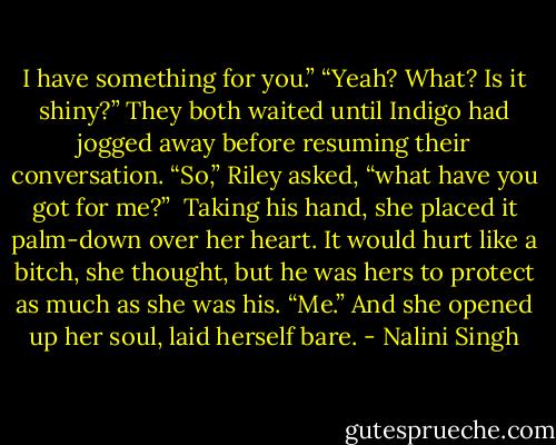 I have something for you.”<br />“Yeah? What? Is it shiny?”<br />They both waited until Indigo had jogged away before resuming their conversation. “So,” Riley asked, “what have you got for me?” <br />Taking his hand, she placed it palm-down over her heart. It would hurt like a bitch, she thought, but he was hers to protect as much as she was his. “Me.” And she opened up her soul, laid herself bare. - Nalini Singh