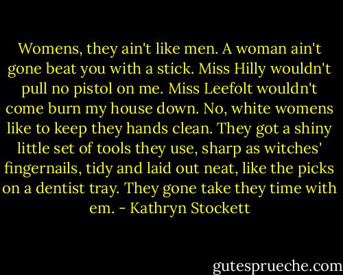 Womens, they ain't like men. A woman ain't gone beat you with a stick. Miss Hilly wouldn't pull no pistol on me. Miss Leefolt wouldn't come burn my house down. No, white womens like to keep they hands clean. They got a shiny little set of tools they use, sharp as witches' fingernails, tidy and laid out neat, like the picks on a dentist tray. They gone take they time with em. - Kathryn Stockett
