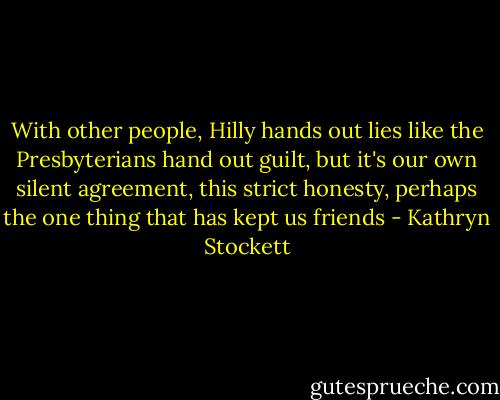 With other people, Hilly hands out lies like the Presbyterians hand out guilt, but it's our own silent agreement, this strict honesty, perhaps the one thing that has kept us friends - Kathryn Stockett