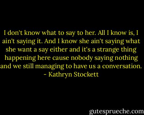 I don't know what to say to her. All I know is, I ain't saying it. And I know she ain't saying what she want a say either and it's a strange thing happening here cause nobody saying nothing and we still managing to have us a conversation. - Kathryn Stockett