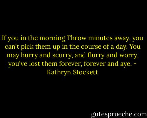 If you in the morning Throw minutes away, you can't pick them up in the course of a day. You may hurry and scurry, and flurry and worry, you've lost them forever, forever and aye. - Kathryn Stockett