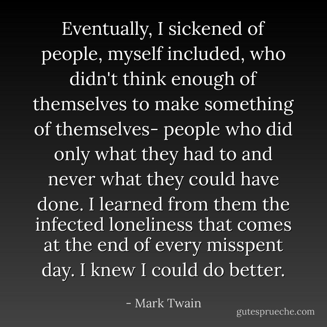 Eventually, I sickened of people, myself included, who didn't think enough of themselves to make something of themselves- people who did only what they had to and never what they could have done. I learned from them the infected loneliness that comes at the end of every misspent day. I knew I could do better. - Mark Twain