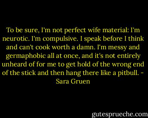 To be sure, I'm not perfect wife material: I'm neurotic. I'm compulsive. I speak before I think and can't cook worth a damn. I'm messy and germaphobic all at once, and it's not entirely unheard of for me to get hold of the wrong end of the stick and then hang there like a pitbull. - Sara Gruen