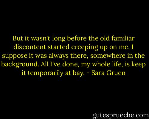 But it wasn't long before the old familiar discontent started creeping up on me. I suppose it was always there, somewhere in the background. All I've done, my whole life, is keep it temporarily at bay. - Sara Gruen