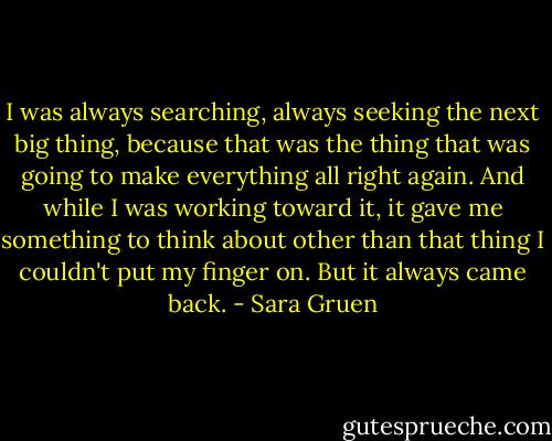 I was always searching, always seeking the next big thing, because that was the thing that was going to make everything all right again. And while I was working toward it, it gave me something to think about other than that thing I couldn't put my finger on. But it always came back. - Sara Gruen