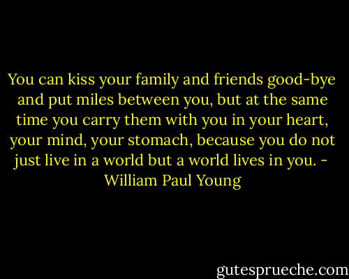 You can kiss your family and friends good-bye and put miles between you, but at the same time you carry them with you in your heart, your mind, your stomach, because you do not just live in a world but a world lives in you. - William Paul Young