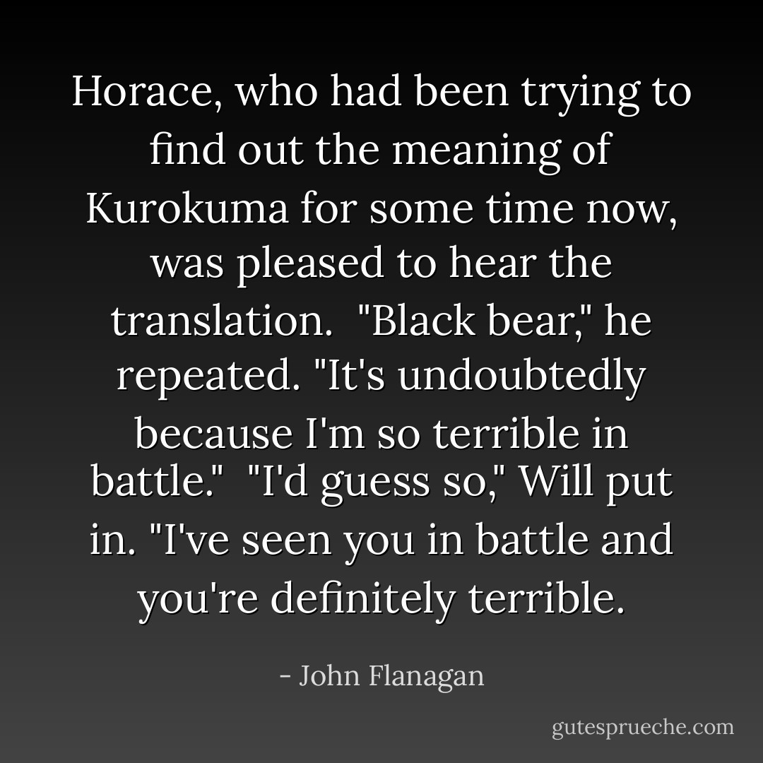 Horace, who had been trying to find out the meaning of Kurokuma for some time now, was pleased to hear the translation.<br /> "Black bear," he repeated. "It's undoubtedly because I'm so terrible in battle."<br /> "I'd guess so," Will put in. "I've seen you in battle and you're definitely terrible. - John Flanagan
