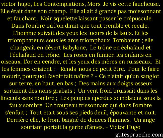 victor hugo, Les Contemplations, Mors<br /><br />Je vis cette faucheuse. Elle était dans son champ. <br />Elle allait à grands pas moissonnant et fauchant, <br />Noir squelette laissant passer le crépuscule. <br />Dans l'ombre où l'on dirait que tout tremble et recule, <br />L'homme suivait des yeux les lueurs de la faulx.<br />Et les triomphateurs sous les arcs triomphaux <br />Tombaient ; elle changeait en désert Babylone, <br />Le trône en échafaud et l'échafaud en trône, <br />Les roses en fumier, les enfants en oiseaux,<br />L'or en cendre, et les yeux des mères en ruisseaux. <br />Et les femmes criaient : - Rends-nous ce petit être. <br />Pour le faire mourir, pourquoi l'avoir fait naître ? -<br />Ce n'était qu'un sanglot sur terre, en haut, en bas ; <br />Des mains aux doigts osseux sortaient des noirs grabats ; <br />Un vent froid bruissait dans les linceuls sans nombre ; <br />Les peuples éperdus semblaient sous la faulx sombre <br />Un troupeau frissonnant qui dans l'ombre s'enfuit ; <br />Tout était sous ses pieds deuil, épouvante et nuit.<br />Derrière elle, le front baigné de douces flammes, <br />Un ange souriant portait la gerbe d'âmes. - Victor Hugo