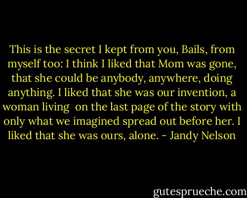 This is the secret I kept from you, Bails,<br />from myself too:<br />I think I liked that Mom was gone,<br />that she could be anybody,<br />anywhere,<br />doing anything.<br />I liked that she was our invention,<br />a woman living <br />on the last page of the story<br />with only what we imagined<br />spread out before her.<br />I liked that she was ours, alone. - Jandy Nelson