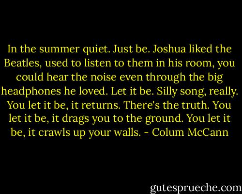 In the summer quiet. Just be. Joshua liked the Beatles, used to listen to them in his room, you could hear the noise even through the big headphones he loved. Let it be. Silly song, really. You let it be, it returns. There's the truth. You let it be, it drags you to the ground. You let it be, it crawls up your walls. - Colum McCann