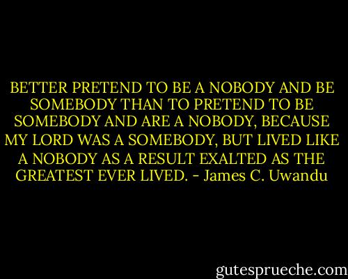 BETTER PRETEND TO BE A NOBODY AND BE SOMEBODY THAN TO PRETEND TO BE SOMEBODY AND ARE A NOBODY, BECAUSE MY LORD WAS A SOMEBODY, BUT LIVED LIKE A NOBODY AS A RESULT EXALTED AS THE GREATEST EVER LIVED. - James C. Uwandu