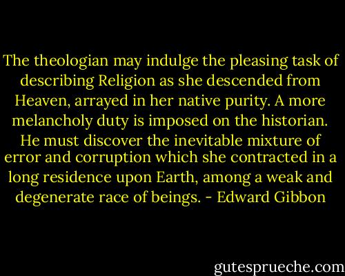 The theologian may indulge the pleasing task of describing Religion as she descended from Heaven, arrayed in her native purity. A more melancholy duty is imposed on the historian. He must discover the inevitable mixture of error and corruption which she contracted in a long residence upon Earth, among a weak and degenerate race of beings. - Edward Gibbon