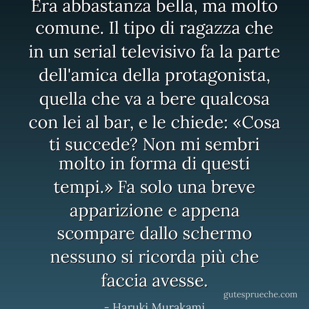 Era abbastanza bella, ma molto comune. Il tipo di ragazza che in un serial televisivo fa la parte dell'amica della protagonista, quella che va a bere qualcosa con lei al bar, e le chiede: «Cosa ti succede? Non mi sembri molto in forma di questi tempi.» Fa solo una breve apparizione e appena scompare dallo schermo nessuno si ricorda più che faccia avesse. - Haruki Murakami