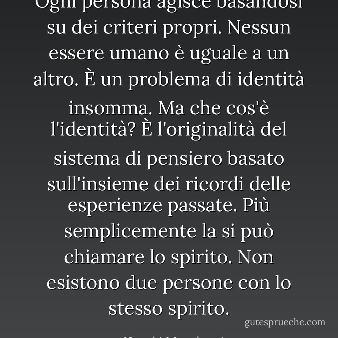 Ogni persona agisce basandosi su dei criteri propri. Nessun essere umano è uguale a un altro. È un problema di identità insomma. Ma che cos'è l'identità? È l'originalità del sistema di pensiero basato sull'insieme dei ricordi delle esperienze passate. Più semplicemente la si può chiamare lo spirito. Non esistono due persone con lo stesso spirito. - Haruki Murakami