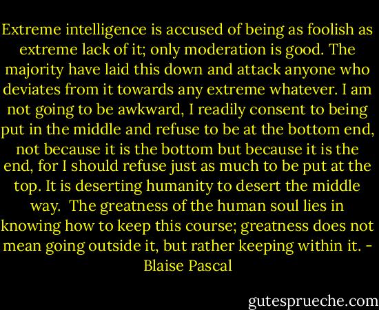 Extreme intelligence is accused of being as foolish as extreme lack of it; only moderation is good. The majority have laid this down and attack anyone who deviates from it towards any extreme whatever. I am not going to be awkward, I readily consent to being put in the middle and refuse to be at the bottom end, not because it is the bottom but because it is the end, for I should refuse just as much to be put at the top. It is deserting humanity to desert the middle way.<br /> The greatness of the human soul lies in knowing how to keep this course; greatness does not mean going outside it, but rather keeping within it. - Blaise Pascal