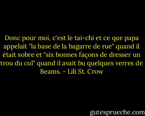 Donc pour moi, c'est le tai-chi et ce que papa appelait "la base de la bagarre de rue" quand il était sobre et "six bonnes façons de dresser un trou du cul" quand il avait bu quelques verres de Beams. - Lili St. Crow