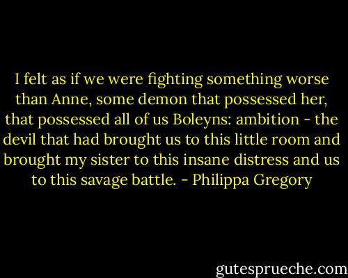 I felt as if we were fighting something worse than Anne, some demon that possessed her, that possessed all of us Boleyns: ambition - the devil that had brought us to this little room and brought my sister to this insane distress and us to this savage battle. - Philippa Gregory