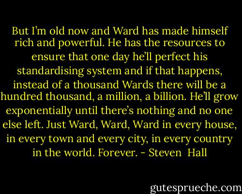 But I’m old now and Ward has made himself rich and powerful. He has the resources to ensure that one day he’ll perfect his standardising system and if that happens, instead of a thousand Wards there will be a hundred thousand, a million, a billion. He’ll grow exponentially until there’s nothing and no one else left. Just Ward, Ward, Ward in every house, in every town and every city, in every country in the world. Forever. - Steven  Hall